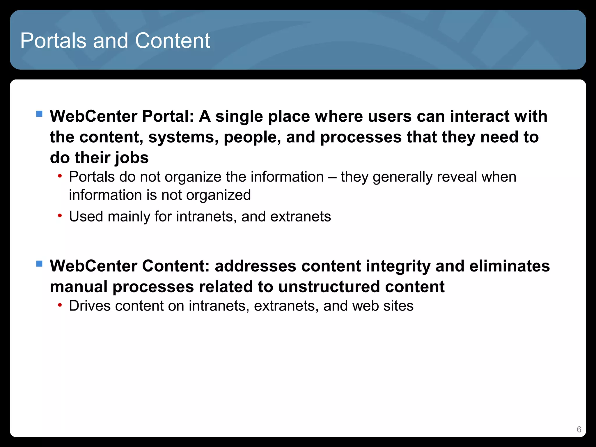Portals and Content


  WebCenter Portal: A single place where users can interact with
  the content, systems, people, and processes that they need to
  do their jobs
   • Portals do not organize the information – they generally reveal when
     information is not organized
   • Used mainly for intranets, and extranets


  WebCenter Content: addresses content integrity and eliminates
  manual processes related to unstructured content
   • Drives content on intranets, extranets, and web sites




                                                                            6
 
