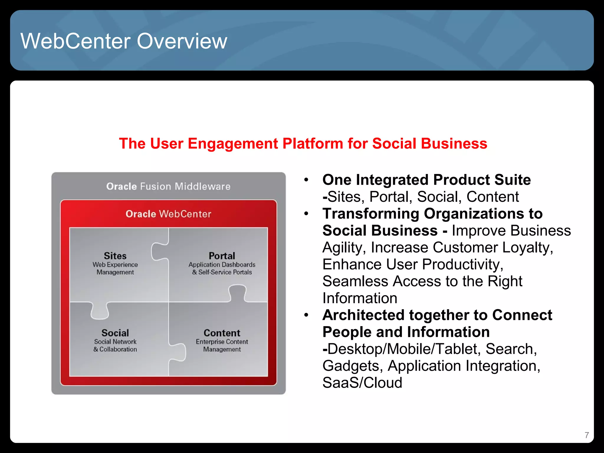 WebCenter Overview



        The User Engagement Platform for Social Business

                                • One Integrated Product Suite
                                  -Sites, Portal, Social, Content
                                • Transforming Organizations to
                                  Social Business - Improve Business
                                  Agility, Increase Customer Loyalty,
                                  Enhance User Productivity,
                                  Seamless Access to the Right
                                  Information
                                • Architected together to Connect
                                  People and Information
                                  -Desktop/Mobile/Tablet, Search,
                                  Gadgets, Application Integration,
                                  SaaS/Cloud


                                                                        7
 