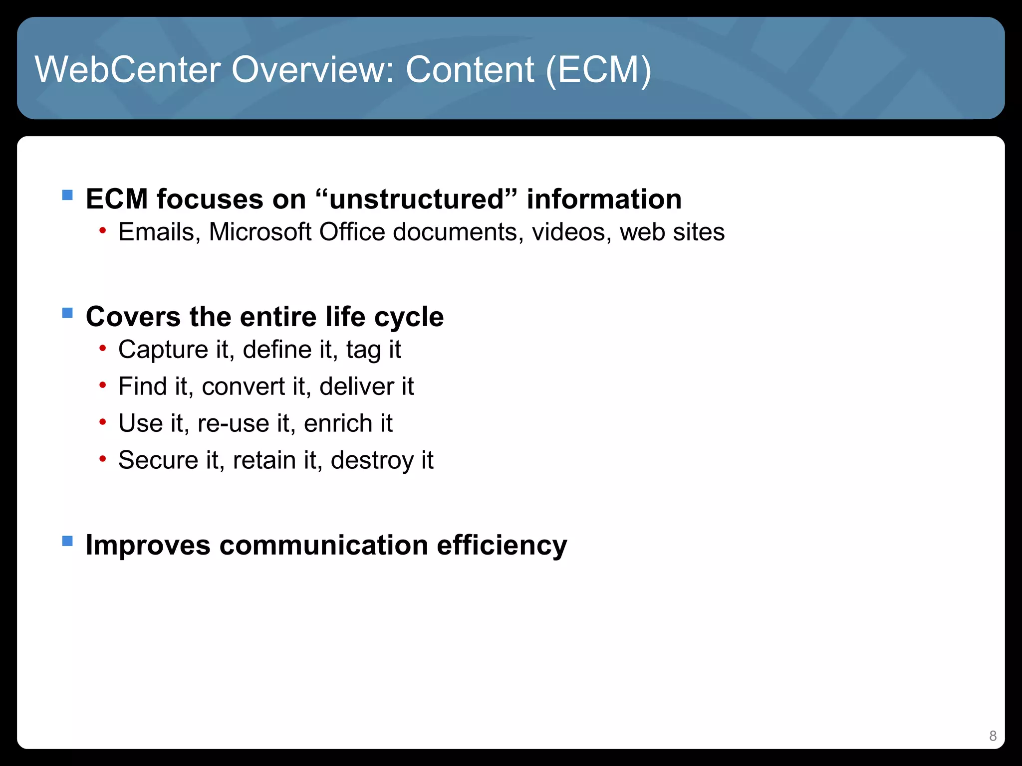 WebCenter Overview: Content (ECM)


  ECM focuses on “unstructured” information
   • Emails, Microsoft Office documents, videos, web sites


  Covers the entire life cycle
   •   Capture it, define it, tag it
   •   Find it, convert it, deliver it
   •   Use it, re-use it, enrich it
   •   Secure it, retain it, destroy it


  Improves communication efficiency




                                                             8
 