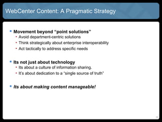 WebCenter Content: A Pragmatic Strategy


  Movement beyond “point solutions”
   • Avoid department-centric solutions
   • Think strategically about enterprise interoperability
   • Act tactically to address specific needs


  Its not just about technology
   • Its about a culture of information sharing.
   • It’s about dedication to a “single source of truth”


  Its about making content manageable!




                                                             10
 