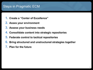 Steps in Pragmatic ECM


 1. Create a “Center of Excellence”
 2. Asses your environment
 3. Assess your business needs
 4. Consolidate content into strategic repositories
 5. Federate control to tactical repositories
 6. Bring structured and unstructured strategies together
 7. Plan for the future




                                                            12
 