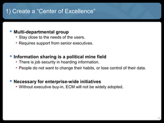 1) Create a “Center of Excellence”


  Multi-departmental group
   • Stay close to the needs of the users.
   • Requires support from senior executives.


  Information sharing is a political mine field
   • There is job security in hoarding information.
   • People do not want to change their habits, or lose control of their data.


  Necessary for enterprise-wide initiatives
   • Without executive buy-in, ECM will not be widely adopted.




                                                                                 13
 