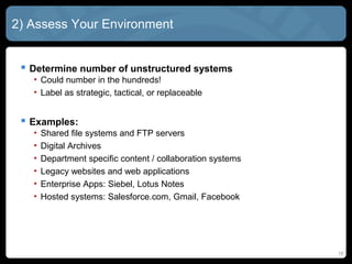 2) Assess Your Environment


  Determine number of unstructured systems
   • Could number in the hundreds!
   • Label as strategic, tactical, or replaceable


  Examples:
   •   Shared file systems and FTP servers
   •   Digital Archives
   •   Department specific content / collaboration systems
   •   Legacy websites and web applications
   •   Enterprise Apps: Siebel, Lotus Notes
   •   Hosted systems: Salesforce.com, Gmail, Facebook




                                                             15
 