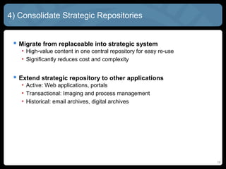 4) Consolidate Strategic Repositories


  Migrate from replaceable into strategic system
   • High-value content in one central repository for easy re-use
   • Significantly reduces cost and complexity


  Extend strategic repository to other applications
   • Active: Web applications, portals
   • Transactional: Imaging and process management
   • Historical: email archives, digital archives




                                                                    19
 