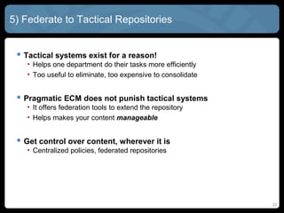 5) Federate to Tactical Repositories


  Tactical systems exist for a reason!
   • Helps one department do their tasks more efficiently
   • Too useful to eliminate, too expensive to consolidate


  Pragmatic ECM does not punish tactical systems
   • It offers federation tools to extend the repository
   • Helps makes your content manageable


  Get control over content, wherever it is
   • Centralized policies, federated repositories




                                                             22
 
