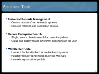 Federation Tools


  Universal Records Management
   • Custom “adapters” run in remote systems
   • Enforces retention and destruction policies


  Secure Enterprise Search
   • Single, secure place to search for content anywhere
   • Group and display results differently, depending on the user


  WebCenter Portal
   • Use as a front-end to hard to use back-end systems
   • Pagelet Producer (Ensemble), Business Mashups
   • Use existing or custom portlets



                                                                    24
 