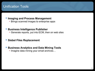 Unification Tools


  Imaging and Process Management
   • Brings scanned images to enterprise apps


  Business Intelligence Publisher
   • Generate reports, put into ECM, then on web sites


  Siebel Files Replacement

  Business Analytics and Data Mining Tools
   • Imagine data mining your email archives…




                                                         26
 