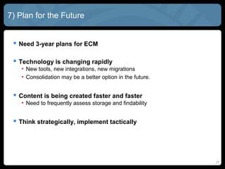 7) Plan for the Future


  Need 3-year plans for ECM

  Technology is changing rapidly
    • New tools, new integrations, new migrations
    • Consolidation may be a better option in the future.


  Content is being created faster and faster
    • Need to frequently assess storage and findability


  Think strategically, implement tactically




                                                            27
 