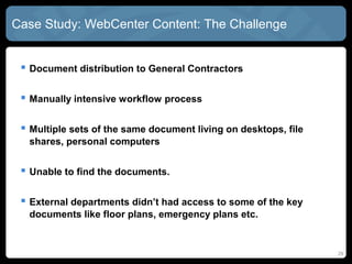 Case Study: WebCenter Content: The Challenge


  Document distribution to General Contractors

  Manually intensive workflow process

  Multiple sets of the same document living on desktops, file
  shares, personal computers


  Unable to find the documents.

  External departments didn’t had access to some of the key
  documents like floor plans, emergency plans etc.


                                                                 29
 