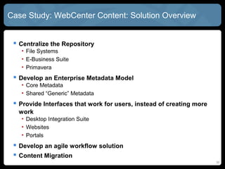Case Study: WebCenter Content: Solution Overview


  Centralize the Repository
   • File Systems
   • E-Business Suite
   • Primavera
  Develop an Enterprise Metadata Model
   • Core Metadata
   • Shared “Generic” Metadata
  Provide Interfaces that work for users, instead of creating more
  work
   • Desktop Integration Suite
   • Websites
   • Portals
  Develop an agile workflow solution
  Content Migration
                                                                      30
 