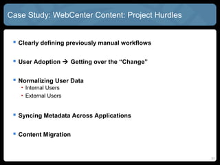 Case Study: WebCenter Content: Project Hurdles


  Clearly defining previously manual workflows

  User Adoption  Getting over the “Change”

  Normalizing User Data
   • Internal Users
   • External Users


  Syncing Metadata Across Applications

  Content Migration


                                                  31
 