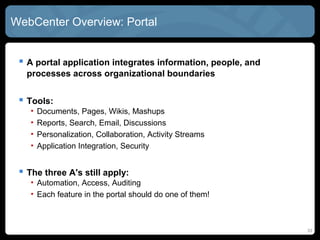 WebCenter Overview: Portal


  A portal application integrates information, people, and
   processes across organizational boundaries


  Tools:
    •   Documents, Pages, Wikis, Mashups
    •   Reports, Search, Email, Discussions
    •   Personalization, Collaboration, Activity Streams
    •   Application Integration, Security


  The three A's still apply:
    • Automation, Access, Auditing
    • Each feature in the portal should do one of them!



                                                              33
 