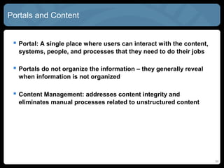 Portals and Content


  Portal: A single place where users can interact with the content,
  systems, people, and processes that they need to do their jobs

  Portals do not organize the information – they generally reveal
  when information is not organized

  Content Management: addresses content integrity and
  eliminates manual processes related to unstructured content




                                                                       34
 