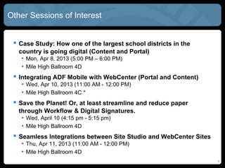 Other Sessions of Interest


  Case Study: How one of the largest school districts in the
   country is going digital (Content and Portal)
   • Mon, Apr 8, 2013 (5:00 PM – 6:00 PM)
   • Mile High Ballroom 4D
  Integrating ADF Mobile with WebCenter (Portal and Content)
   • Wed, Apr 10, 2013 (11:00 AM - 12:00 PM)
   • Mile High Ballroom 4C *
  Save the Planet! Or, at least streamline and reduce paper
   through Workflow & Digital Signatures.
   • Wed, April 10 (4:15 pm - 5:15 pm)
   • Mile High Ballroom 4D
  Seamless Integrations between Site Studio and WebCenter Sites
   • Thu, Apr 11, 2013 (11:00 AM - 12:00 PM)
   • Mile High Ballroom 4D
                                                                   4
 