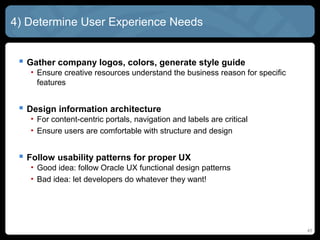 4) Determine User Experience Needs


  Gather company logos, colors, generate style guide
   • Ensure creative resources understand the business reason for specific
     features


  Design information architecture
   • For content-centric portals, navigation and labels are critical
   • Ensure users are comfortable with structure and design


  Follow usability patterns for proper UX
   • Good idea: follow Oracle UX functional design patterns
   • Bad idea: let developers do whatever they want!




                                                                             45
 