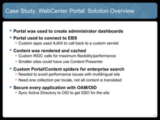 Case Study: WebCenter Portal: Solution Overview


  Portal was used to create administrator dashboards
  Portal used to connect to EBS
   • Custom apps used AJAX to call back to a custom servlet
  Content was rendered and cached
   • Custom RIDC calls for maximum flexibility/performance
   • Smaller sites could have use Content Presenter
  Custom Portal/Content spiders for enterprise search
   • Needed to avoid performance issues with multilingual site
   • Need one collection per locale, not all content is translated
  Secure every application with OAM/OID
   • Sync Active Directory to OID to get SSO for the site




                                                                     51
 