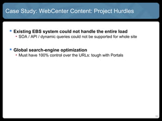 Case Study: WebCenter Content: Project Hurdles


  Existing EBS system could not handle the entire load
   • SOA / API / dynamic queries could not be supported for whole site


  Global search-engine optimization
   • Must have 100% control over the URLs: tough with Portals




                                                                         52
 