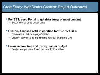 Case Study: WebCenter Content: Project Outcomes


  For EBS, used Portal to get data dump of most content
   • E-Commerce used direct calls


  Custom Apache/Portal integration for friendly URLs
   • Translate a URL to a page/section
   • Custom servlet to do the redirect without changing URL


  Launched on time and (barely) under budget
   • Customers/partners loved the new look and feel




                                                              53
 
