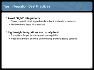 Tips: Integration Best Practices


  Avoid “tight” integrations
    • Never connect client apps directly to back end enterprise apps
    • Middleware is there for a reason!


  Lightweight integrations are usually best
    • Exceptions for performance and managability
    • Need cost-benefit analysis before doing anything tightly coupled




                                                                         55
 