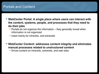 Portals and Content


  WebCenter Portal: A single place where users can interact with
  the content, systems, people, and processes that they need to
  do their jobs
   • Portals do not organize the information – they generally reveal when
     information is not organized
   • Used mainly for intranets, and extranets


  WebCenter Content: addresses content integrity and eliminates
  manual processes related to unstructured content
   • Drives content on intranets, extranets, and web sites




                                                                            6
 
