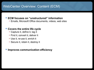 WebCenter Overview: Content (ECM)


  ECM focuses on “unstructured” information
   • Emails, Microsoft Office documents, videos, web sites


  Covers the entire life cycle
   •   Capture it, define it, tag it
   •   Find it, convert it, deliver it
   •   Use it, re-use it, enrich it
   •   Secure it, retain it, destroy it


  Improves communication efficiency




                                                             8
 