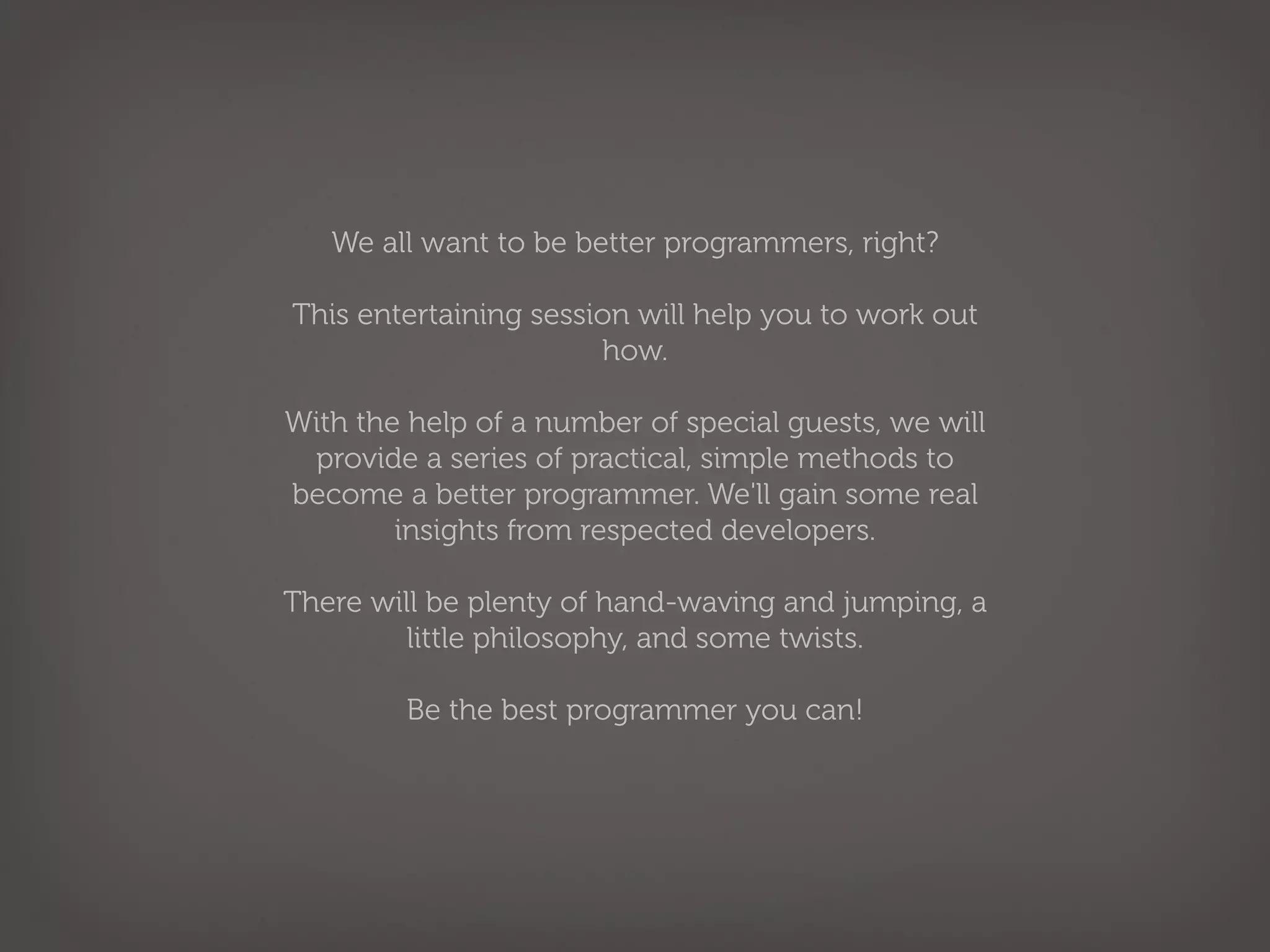 We all want to be better programmers, right?

This entertaining session will help you to work out
                       how.

With the help of a number of special guests, we will
 provide a series of practical, simple methods to
become a better programmer. We'll gain some real
        insights from respected developers.

There will be plenty of hand-waving and jumping, a
         little philosophy, and some twists.

         Be the best programmer you can!
 