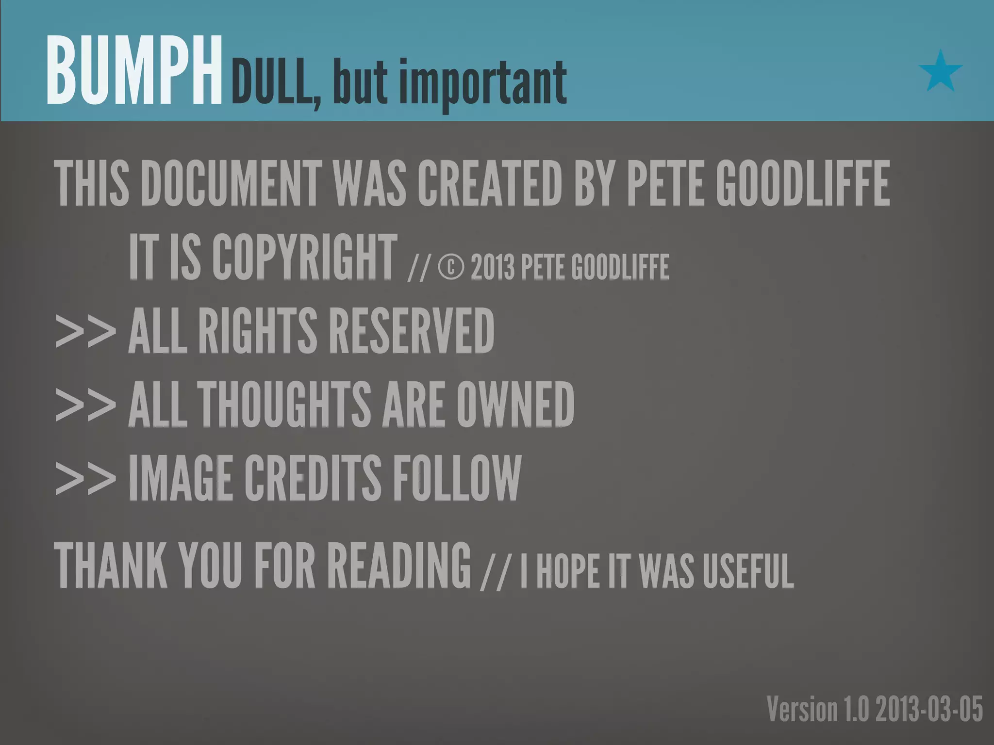 BUMPH DULL, but important                            ★

THIS DOCUMENT WAS CREATED BY PETE GOODLIFFE
    IT IS COPYRIGHT // © 2013 PETE GOODLIFFE
>> ALL RIGHTS RESERVED
>> ALL THOUGHTS ARE OWNED
>> IMAGE CREDITS FOLLOW
THANK YOU FOR READING // I HOPE IT WAS USEFUL

                                      Version 1.0 2013-03-05
 