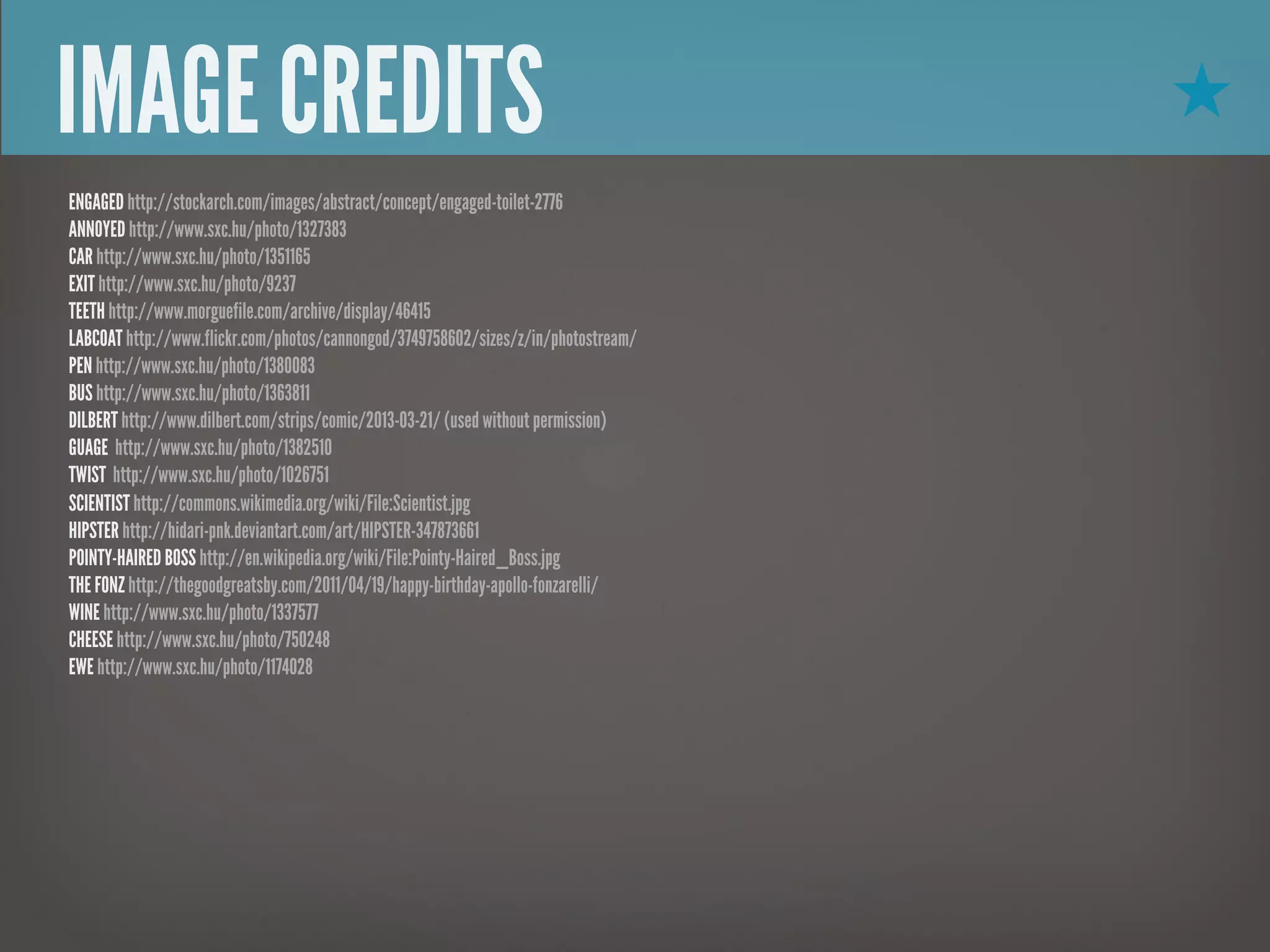 IMAGE CREDITS                                                                       ★
ENGAGED http://stockarch.com/images/abstract/concept/engaged-toilet-2776
ANNOYED http://www.sxc.hu/photo/1327383
CAR http://www.sxc.hu/photo/1351165
EXIT http://www.sxc.hu/photo/9237
TEETH http://www.morguefile.com/archive/display/46415
LABCOAT http://www.flickr.com/photos/cannongod/3749758602/sizes/z/in/photostream/
PEN http://www.sxc.hu/photo/1380083
BUS http://www.sxc.hu/photo/1363811
DILBERT http://www.dilbert.com/strips/comic/2013-03-21/ (used without permission)
GUAGE http://www.sxc.hu/photo/1382510
TWIST http://www.sxc.hu/photo/1026751
SCIENTIST http://commons.wikimedia.org/wiki/File:Scientist.jpg
HIPSTER http://hidari-pnk.deviantart.com/art/HIPSTER-347873661
POINTY-HAIRED BOSS http://en.wikipedia.org/wiki/File:Pointy-Haired_Boss.jpg
THE FONZ http://thegoodgreatsby.com/2011/04/19/happy-birthday-apollo-fonzarelli/
WINE http://www.sxc.hu/photo/1337577
CHEESE http://www.sxc.hu/photo/750248
EWE http://www.sxc.hu/photo/1174028
 