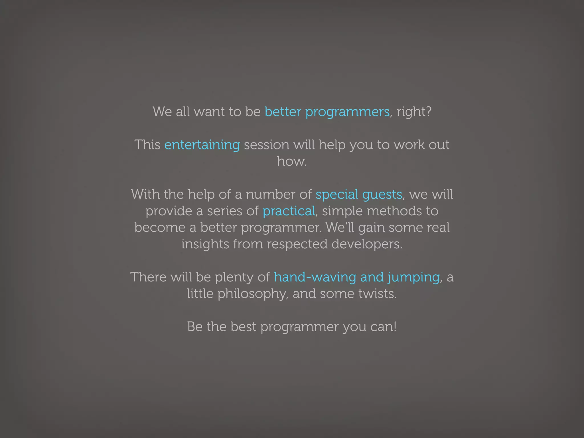 We all want to be better programmers, right?

This entertaining session will help you to work out
                       how.

With the help of a number of special guests, we will
 provide a series of practical, simple methods to
become a better programmer. We'll gain some real
        insights from respected developers.

There will be plenty of hand-waving and jumping, a
         little philosophy, and some twists.

         Be the best programmer you can!
 