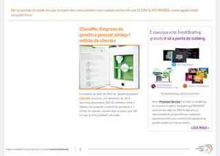 Até na questão da saúde, em que se espera dos consumidores mais cuidado na hora de usar CLEAN SLATE BRANDS, novas opções estão
     causando furor:


                                                                                   23andMe: Empresa de
                                                                                                                                     É claro que este Trend Briefing
                                                                                   genética pessoal almeja 1
                                                                                                                                     gratuito é só a ponta do iceberg.
                                                                                   milhão de clientes



                                                                                                                                                             2013 Trend Report




                                                                                                                                         Trend Database +               Industry Trend Reports
                                                                                                                                         Monthly Updates + Tips

                                                                                   A empresa de teste de DNA de “genética pessoal”           trendwatching.com/pt/premium
                                                                                   23andMe anunciou, em dezembro de 2012,
                                                                                   que tinha arrecadado USD 50 milhões e tinha o      Nosso Premium Service traz todas as tendências
                                                                                   objetivo de expandir o exame de genótipos a 1      de consumo, insights e inovações que PRECISAM
                                                                                   milhão de clientes, número bem superior aos 180    estar em seu radar em 2013-14. Não perca a
                                                                                   mil que já tinha perfilado até então.              oportunidade de compartilhá-las e aplicá-las
                                                                                                                                      (lucrativamente!); seus concorrentes (pequenos &
                                                                                                                                      grandes) podem já estar por dentro…
                                                                                                                                                                           LEIA MAIS »




w w w. t r e n d w a t c h i n g . c o m / p t / t r e n d s / cleanslatebrands/   12
 