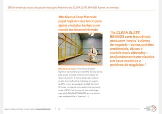 ONGs e empresas sociais não passam ilesas pelo fenômeno das CLEAN SLATE BRANDS. Apenas um exemplo:


                                                                                   Who Gives A Crap: Marca de
                                                                                   papel higiênico doa lucros para
                                                                                   ajudar a instalar banheiros no
                                                                                   mundo em desenvolvimento
                                                                                                                                       “As CLEAN SLATE
                                                                                                                                       BRANDS com frequência
                                                                                                                                       possuem ‘novos’ valores
                                                                                                                                       de negócio – como padrões
                                                                                                                                       ambientais, éticos e
                                                                                                                                       sociais mais elevados –
                                                                                                                                       profundamente enraizados
                                                                                                                                       em seus modelos e
                                                                                                                                       práticas de negócios.”
                                                                                   Who Gives a Crap é uma marca de papel
                                                                                   higiênico da Austrália que doa 50% de seus lucros
                                                                                   para ajudar a instalar banheiros em países em
                                                                                   desenvolvimento. A marca atingiu seu objetivo
                                                                                   no site de crowdfunding Indiegogo em agosto
                                                                                   de 2012 com a arrecadação de USD 50 mil em
                                                                                   50 horas. Um pacote com quatro rolos da marca
                                                                                   custa USD 20. Isto é prova de que existe lugar
                                                                                   para as CLEAN SLATE BRANDS até nos setores
                                                                                   mais estabelecidos e “maduros” ;-)




w w w. t r e n d w a t c h i n g . c o m / p t / t r e n d s / cleanslatebrands/   13
 