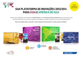Preço
                                                                                                             especial de
                                                                                                            lançamento.
        SUA PLATAFORMA DE INOVAÇÕES 2013/2014
             PARA ÁSIA E AMÉRICA DO SUL!
Nossos novos Relatórios de Tendências da Ásia-Pacífico e das Américas do Sul e Central trazem para você as mais
   recentes tendências de consumo e dezenas de inovações, que estão começando a ser implementadas agora.

        Faça seu pedido agora, aproveite o preço especial de lançamento e receba acesso imediato!




                                                       EXEMPLOS
                                                       REGIONAIS           MAIS DE 40
                                 EXAMPLOS
                                 & IDEIAS                           40+    TENDÊNCIAS
                                                                           APRESENTADAS


                                                                                                SAIBA MAIS »
 