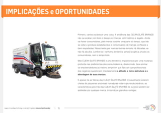IMPLICAÇÕES e OPORTUNIDADES

                                                                                        Primeiro, vamos esclarecer uma coisa. A tendência das CLEAN SLATE BRANDS
                                                                                        não vai acabar com todo o desejo por marcas com histórico e legado. Ainda
                                                                                        vai haver consumidores, pelo menos durante uma parte do tempo, que vão
                                                                                        se voltar a produtos estabelecidos e comprovados de marcas confiáveis e
                                                                                        bem respeitadas. Nosso tesão por marcas ilustres remonta há décadas, se
                                                                                        não há séculos. Lembre-se: nenhuma tendência jamais se aplica a todos os
                                                                                        consumidores, nem o tempo todo.

                                                                                        Mas CLEAN SLATE BRANDS é uma tendência impulsionada por uma mudança
                                                                                        profunda nas preferências dos consumidores e, deste modo, deve animar
                                                                                        os empreendedores ao mesmo tempo em que faz com que profissionais
                                                                                        dos negócios questionem imediatamente a atitude, o tom a estrutura e a
                                                                                        abordagem de suas marcas.

                                                                                        E apesar de as fileiras das CLEAN SLATE BRANDS provavelmente estarem
                                                                                        cheias de pequenas empresas inovadoras e start-ups revolucionários, as
                                                                                        características pos trás das CLEAN SLATE BRANDS de sucesso podem ser
                                                                                        adotadas por qualquer marca, incluindo as grandes e antigas:




w w w. t r e n d w a t c h i n g . c o m / p t / t r e n d s / cleanslatebrands/   15
 