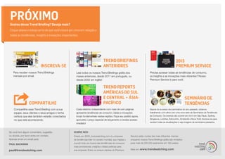 PRÓXIMO
Gostou desse Trend Briefing? Deseja mais?
Clique abaixo e esteja certo de que você estará por cima em relação a
todas as tendências, insights e inovações importantes:




                                                                                Trend Briefings                                                      2013
                           INSCREVA-SE                                          ANTERIORES                                                           Premium Service
   Para receber nossos Trend Briefings              Leia todos os nossos Trend Briefings grátis dos                        Precisa acessar todas as tendências de consumo,
   mensais por email.                               meses anteriores, desde 2011 em português, ou                          os insights e as inovações mais vibrantes? Nosso
                                                    desde 2002 em inglês!                                                  Premium Service é para você.

                                                                                TREND REPORTS
                                                                                AMÉRICAS DO SUL
                                                                                E CENTRAL + ÁSIA-                                                             SEMINÁRIO DE
                 COMPARTILHE                                                    PACÍFICO                                                                      TENDÊNCIAS
    Compartilhe esse Trend Briefing com a sua       Cada relatório independente com mais de cem páginas                    Depois do sucesso dos seminários do ano passado, estamos
    equipe, seus clientes e seus amigos e tenha     apresenta tendências de consumo, ideias e inovações                    trabalhando com afinco em uma nova série de Seminários de Tendências
    certeza que eles também estarão conectados      locais fundamentais nestas regiões. Faça seu pedido agora,             de Consumo. Os eventos vão ocorrer em 2014 em São Paulo, Sydney,
                                                                                                                           Singapura, Londres, Estocolmo, Amsterdã e Nova York! Inscreva-se para
    no que está acontecendo.                        aproveite o preço especial de lançamento e receba acesso
                                                                                                                           receber todas as atualizações e veja imagens de seminários passados.
                                                    imediato!


Se você tem algum comentário, sugestão            SOBRE NÓS
ou dúvida, por favor entre em contato.            Criado em 2002, trendwatching.com é a empresa         Service estão muitas das mais influentes marcas,
Apenas envie um email para:                       de tendências líder no cenário mundial, que mapea o   enquanto nossos Trend Briefings grátis são enviados
                                                  mundo todo em busca das tendências de consumo         para mais de 200.000 assinantes em 180 países.
PAUL BACKMAN
                                                  mais promissoras, insights e ideias práticas para
paul@trendwatching.com                            sua empresa. Entre os nossos clientes do Premium      Mais em   www.trendwatching.com
 