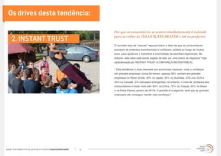 Os drives desta tendência:

                                                                                       Por que os conumidores se sentem imediatamente à vontade

      2. INSTANT TRUST                                                                 para se voltar às CLEAN SLATE BRANDS e até as preferem

                                                                                       O conceito todo de “marcas” repousa sobre a ideia de que os consumidores
                                                                                       precisam de símbolos reconhecíveis e confiáveis, polidos ao longo de muitos
                                                                                       anos, para ajudá-los a manobrar a enormidade de escolhas disponíveis. No
                                                                                       entanto, esta ideia está sendo jogada de lado por uma arena de negócios* hoje
                                                                                       caracterizada por INSTANT TRUST (CONFIANÇA INSTANTÂNEA).

                                                                                       * Esta tendência é mais relevante em economias maduras, onde a confiança
                                                                                       em grandes empresas nunca foi menor: apenas 28% confiam em grandes
                                                                                       empresas no Reino Unido, 30% no Japão, 32% na Austrália, 33% nos EUA e
                                                                                       34% no Canadá. Em mercados emergentes, no entanto, o nível de confiança dos
                                                                                       consumidores é muito mais alto: 83% na China, 72% na Turquia, 65% no Brasil
                                                                                       e na Índia (Havas, janeiro de 2013). A questão é a seguinte: será que as grandes
                                                                                       empresas vão conseguir manter esta confiança?




w w w. t r e n d w a t c h i n g . c o m / p t / t r e n d s / cleanslatebrands/   4
 