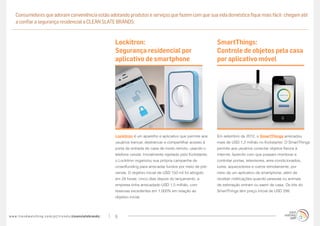 Consumidores que adoram conveniência estão adotando produtos e serviços que fazem com que sua vida doméstica fique mais fácil- chegam até
     a confiar a segurança residencial a CLEAN SLATE BRANDS:


                                                                                   Lockitron:                                                   SmartThings:
                                                                                   Segurança residencial por                                    Controle de objetos pela casa
                                                                                   aplicativo de smartphone                                     por aplicativo móvel




                                                                                   Lockitron é um aparelho e aplicativo que permite aos         Em setembro de 2012, o SmartThings arrecadou
                                                                                   usuários trancar, destrancar e compartilhar acesso à         mais de USD 1,2 milhão no Kickstarter. O SmartThings
                                                                                   porta de entrada de casa de modo remoto, usando o            permite aos usuários conectar objetos físicos à
                                                                                   telefone celular. Inicialmente rejeitado pelo Kickstarter,   internet, fazendo com que possam monitorar e
                                                                                   o Lockitron organizou sua própria campanha de                controlar portas, televisores, ares-condicionados,
                                                                                   crowdfunding para arrecadar fundos por meio de pré-          luzes, aquecedores e outros remotamente, por
                                                                                   venda. O objetivo inicial de USD 150 mil foi atingido        meio de um aplicativo de smartphone, além de
                                                                                   em 24 horas; cinco dias depois do lançamento, a              receber notificações quando pessoas ou animais
                                                                                   empresa tinha arrecadado USD 1,5 milhão, com                 de estimação entram ou saem de casa. Os kits do
                                                                                   reservas excedentes em 1.000% em relação ao                  SmartThings têm preço inicial de USD 299.
                                                                                   objetivo inicial.




w w w. t r e n d w a t c h i n g . c o m / p t / t r e n d s / cleanslatebrands/   9
 