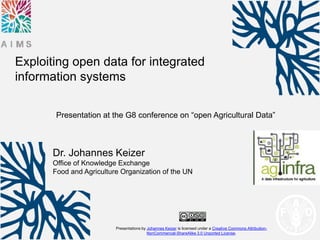 Presentations by Johannes Keizer is licensed under a Creative Commons Attribution-
NonCommercial-ShareAlike 3.0 Unported License.
Dr. Johannes Keizer
Office of Knowledge Exchange
Food and Agriculture Organization of the UN
Exploiting open data for integrated
information systems
Presentation at the G8 conference on “open Agricultural Data”
 