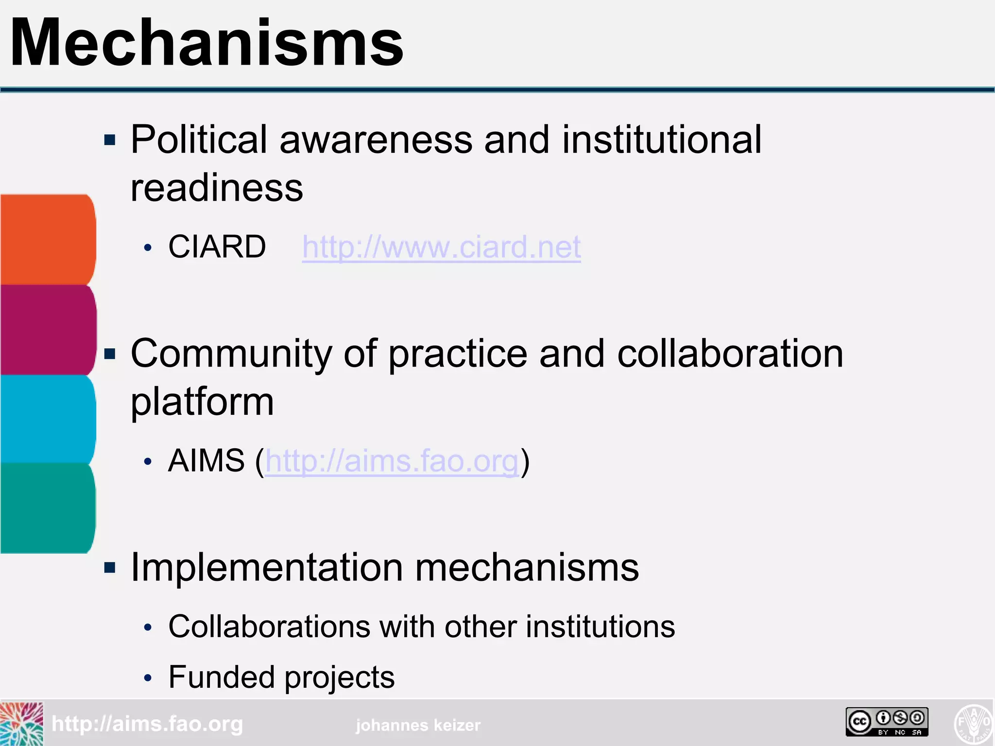 Mechanisms
      Political awareness and institutional
        readiness
          • CIARD      http://www.ciard.net


      Community of practice and collaboration
        platform
          • AIMS (http://aims.fao.org)


      Implementation mechanisms
          • Collaborations with other institutions
          • Funded projects
 http://aims.fao.org      johannes keizer
 