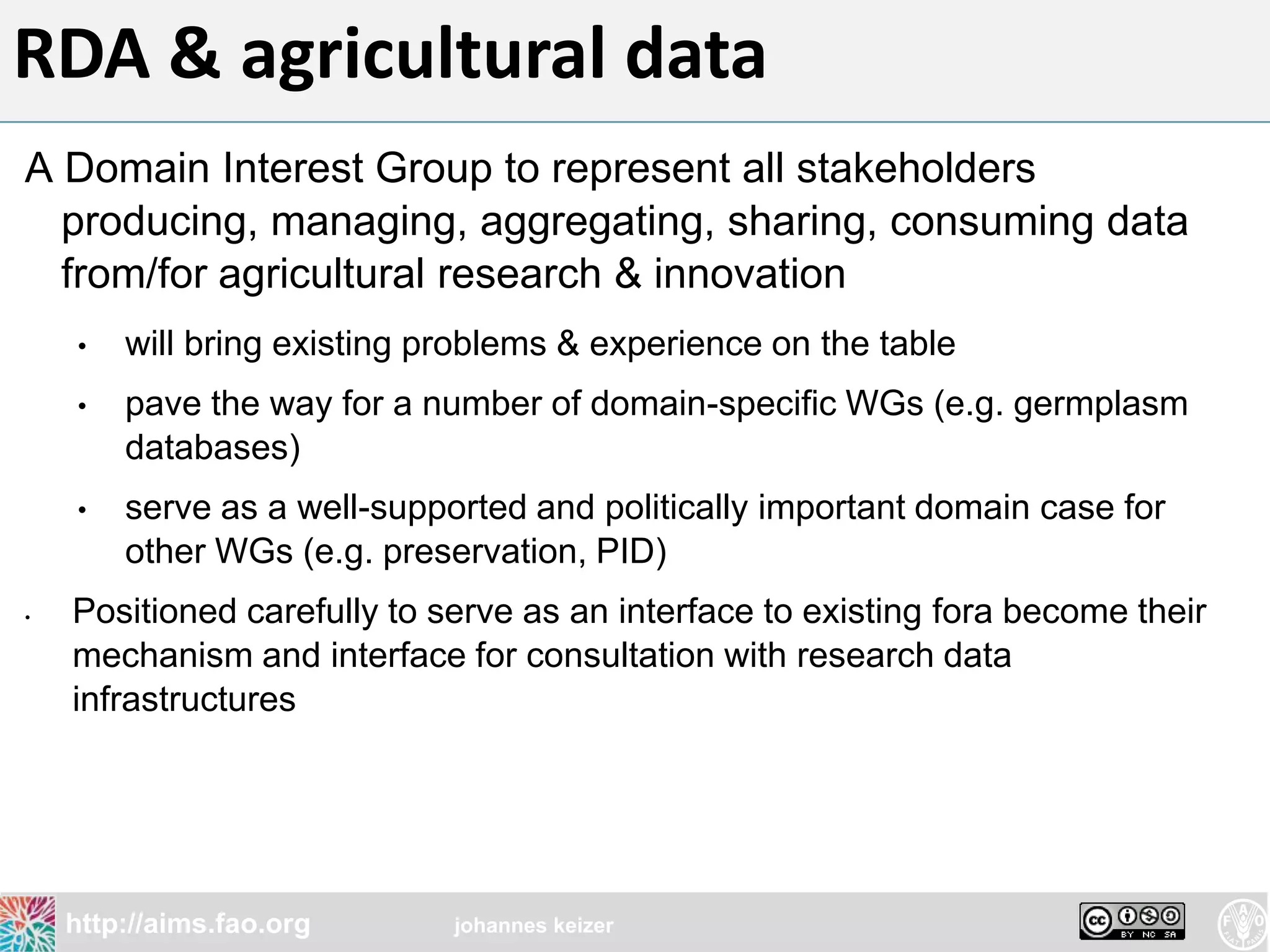 RDA & agricultural data
A Domain Interest Group to represent all stakeholders
  producing, managing, aggregating, sharing, consuming data
  from/for agricultural research & innovation
    •   will bring existing problems & experience on the table
    •   pave the way for a number of domain-specific WGs (e.g. germplasm
        databases)
    •   serve as a well-supported and politically important domain case for
        other WGs (e.g. preservation, PID)
•   Positioned carefully to serve as an interface to existing fora become their
    mechanism and interface for consultation with research data
    infrastructures




    http://aims.fao.org      johannes keizer
 