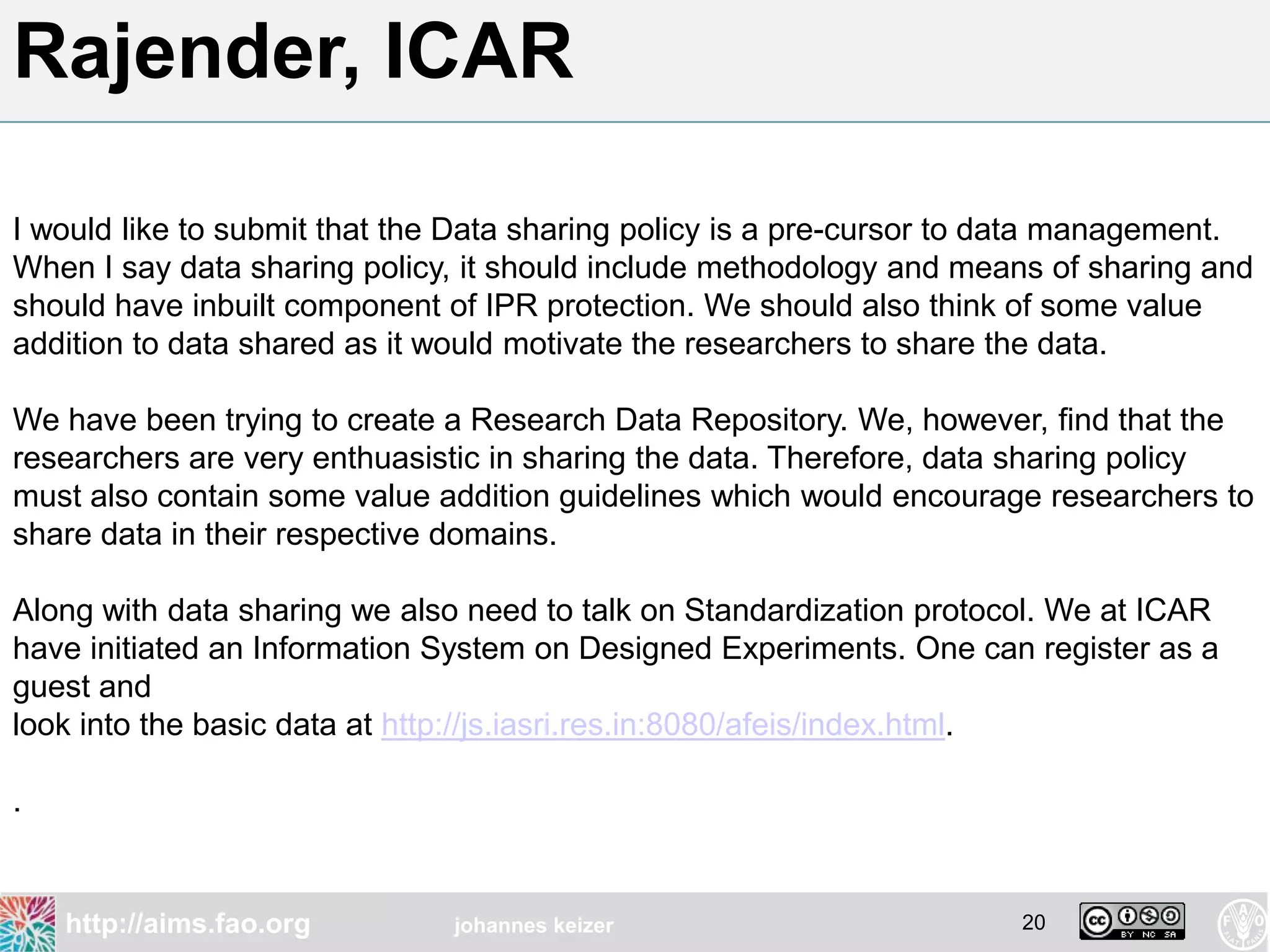 Rajender, ICAR

I would like to submit that the Data sharing policy is a pre-cursor to data management.
When I say data sharing policy, it should include methodology and means of sharing and
should have inbuilt component of IPR protection. We should also think of some value
addition to data shared as it would motivate the researchers to share the data.

We have been trying to create a Research Data Repository. We, however, find that the
researchers are very enthuasistic in sharing the data. Therefore, data sharing policy
must also contain some value addition guidelines which would encourage researchers to
share data in their respective domains.

Along with data sharing we also need to talk on Standardization protocol. We at ICAR
have initiated an Information System on Designed Experiments. One can register as a
guest and
look into the basic data at http://js.iasri.res.in:8080/afeis/index.html.

.


    http://aims.fao.org       johannes keizer                         20
 