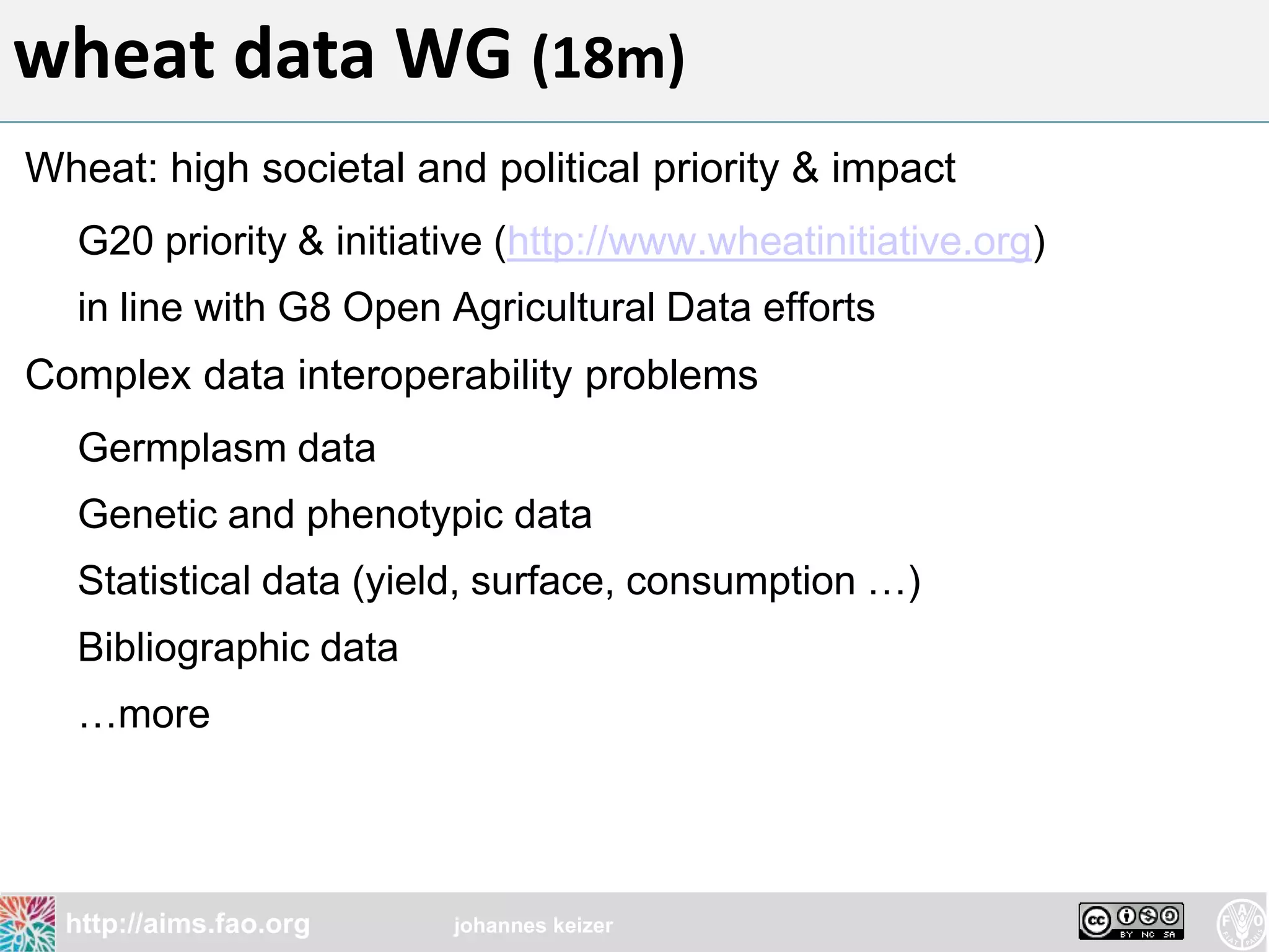wheat data WG (18m)
Wheat: high societal and political priority & impact
  G20 priority & initiative (http://www.wheatinitiative.org)
  in line with G8 Open Agricultural Data efforts
Complex data interoperability problems
  Germplasm data
  Genetic and phenotypic data
  Statistical data (yield, surface, consumption …)
  Bibliographic data
  …more




  http://aims.fao.org   johannes keizer
 