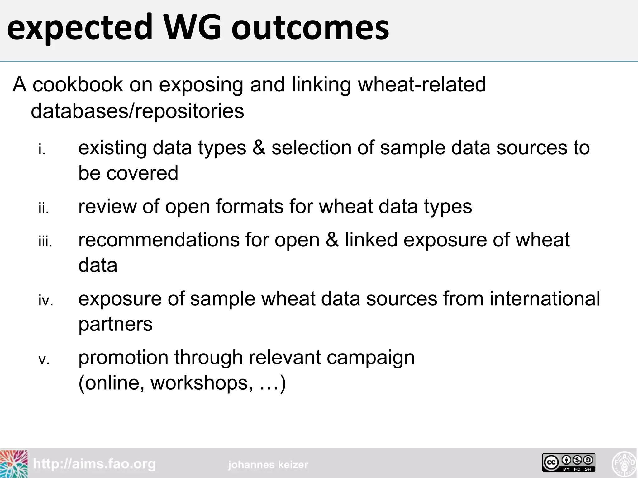 expected WG outcomes
A cookbook on exposing and linking wheat-related
  databases/repositories
  i.     existing data types & selection of sample data sources to
         be covered
  ii.    review of open formats for wheat data types
  iii.   recommendations for open & linked exposure of wheat
         data
  iv.    exposure of sample wheat data sources from international
         partners
  v.     promotion through relevant campaign
         (online, workshops, …)


  http://aims.fao.org    johannes keizer
 