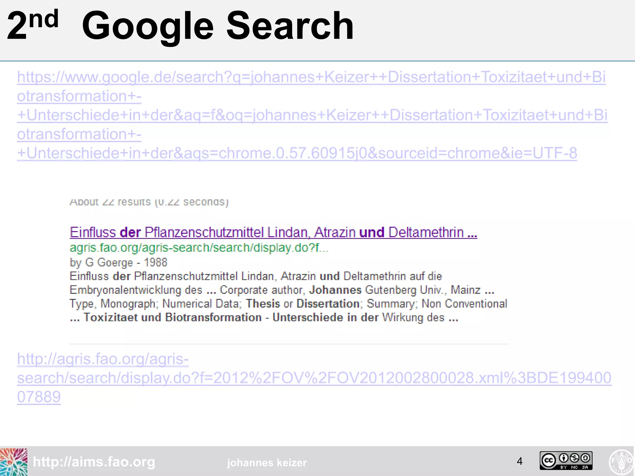 2nd      Google Search
https://www.google.de/search?q=johannes+Keizer++Dissertation+Toxizitaet+und+Bi
otransformation+-
+Unterschiede+in+der&aq=f&oq=johannes+Keizer++Dissertation+Toxizitaet+und+Bi
otransformation+-
+Unterschiede+in+der&aqs=chrome.0.57.60915j0&sourceid=chrome&ie=UTF-8




http://agris.fao.org/agris-
search/search/display.do?f=2012%2FOV%2FOV2012002800028.xml%3BDE199400
07889



  http://aims.fao.org      johannes keizer                        4
 