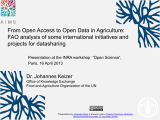 From Open Access to Open Data in Agriculture:
FAO analysis of some international initiatives and
projects for datasharing

        Presentation at the INRA workshop “Open Science”,
        Paris, 16 April 2013


       Dr. Johannes Keizer
       Office of Knowledge Exchange
       Food and Agriculture Organization of the UN




                          Presentations by Johannes Keizer is licensed under a Creative Commons Attribution-
                                           NonCommercial-ShareAlike 3.0 Unported License.
 