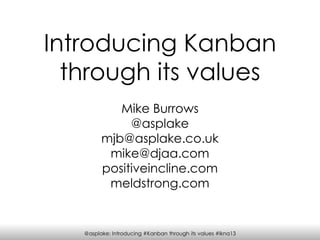 @asplake: Introducing #Kanban through its values #lkna13
Introducing Kanban
through its values
Mike Burrows
@asplake
mjb@asplake.co.uk
mike@djaa.com
positiveincline.com
meldstrong.com
 