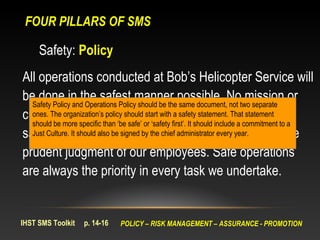 FOUR PILLARS OF SMS

     Safety: Policy
All operations conducted at Bob’s Helicopter Service will
be done in the safest manner possible. Notwo separate or
  Safety Policy and Operations Policy should be the same document, not
                                                                                 mission
customer is so important as tosafety statement. That statementfrom
  ones. The organization’s policy should start with a require deviation
  should be more specific than ‘be safe’ or ‘safety first’. It should include a commitment to a
safety policies,also be signed by the chief administrator every year. or the
  Just Culture. It should procedures, industry standards,

prudent judgment of our employees. Safe operations
are always the priority in every task we undertake.


IHST SMS Toolkit    p. 14-16   POLICY – RISK MANAGEMENT – ASSURANCE - PROMOTION
 