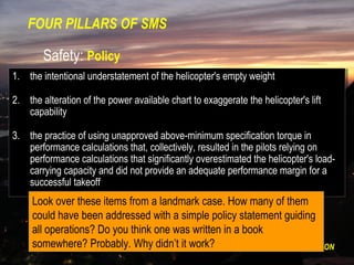 FOUR PILLARS OF SMS

        Safety: Policy
1. the intentional understatement of the helicopter's empty weight
 1. the intentional understatement of the helicopter's empty weight

2. the alteration of the power available chart to exaggerate the helicopter's lift
 2. the alteration of the power available chart to exaggerate the helicopter's lift
    capability
     capability

3. the practice of using unapproved above-minimum specification torque in
 3. the practice of using unapproved above-minimum specification torque in
    performance calculations that, collectively, resulted in the pilots relying on
     performance calculations that, collectively, resulted in the pilots relying on
    performance calculations that significantly overestimated the helicopter's load-
     performance calculations that significantly overestimated the helicopter's load-
    carrying capacity and did not provide an adequate performance margin for aa
     carrying capacity and did not provide an adequate performance margin for
    successful takeoff
     successful takeoff
     Look over these items from a landmark case. How many of them
     could have been addressed with a simple policy statement guiding
     all operations? Do you think one was written in a book
     somewhere? Probably. POLICY – RISKitMANAGEMENT – ASSURANCE - PROMOTION
                             Why didn’t work?
 