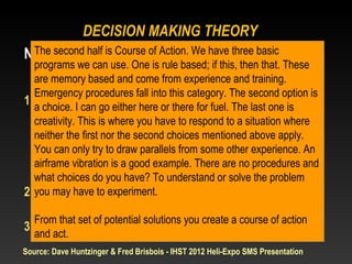 DECISION MAKING THEORY
Naturalistic DecisionofMaking have three basic
 The second half is Course Action. We
   programs we can use. One is rule based; if this, then that. These
   are memoryStep 2: come from experience and(CoA)
                 based and Course of Action training.
   Emergency procedures fall into this category. The second option is
1. a choice. I can go either Consideredfor fuel. The last one is
   Potential Solutions here or there
     • Rule based – single, memory based solution
   creativity. This is where you have to respond to a situation where
   neither the first nor training, EP drills, mentioned above apply.
        (experience, the second choices etc.)
     • can only try to draw parallels from some
   You Choice based – Multiple Options other experience. An
     • Creative – is good example. There are no procedures
   airframe vibrationNoaobvious choice, must use substitute and
   whatexperiences have? To understand or solve the problem
         choices do you
2. you may have to experiment.
   Simulation
    • Mental test of potential solutions
  From that set of potential solutions you create a course of action
3. Act
   and act.
Source: Dave Huntzinger & Fred Brisbois - IHST 2012 Heli-Expo SMS Presentation
 