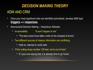 DECISION MAKING THEORY
ADM AND CRM
•   Once your most significant risks are identified (prioritized), develop ADM type
    triggers and responses.
•   Aeronautical Decision Making – Hazardous Attitudes
     • Invulnerability         “It won’t happen to me”
          • “The best crews have fallen victim to the simplest of errors”
     • Two different sources of mission information are conflicting
          • Hold on, attempt to verify both
     • “If the ceiling drops another 100 feet, we’re out of here”
          • If I (you) are saying that, it is already time to go home.
 