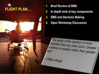 1. Brief Review of SMS
FLIGHT PLAN…
               2. In depth look at key components
               3. SMS and Decision Making
               4. Open Workshop Discussion
 